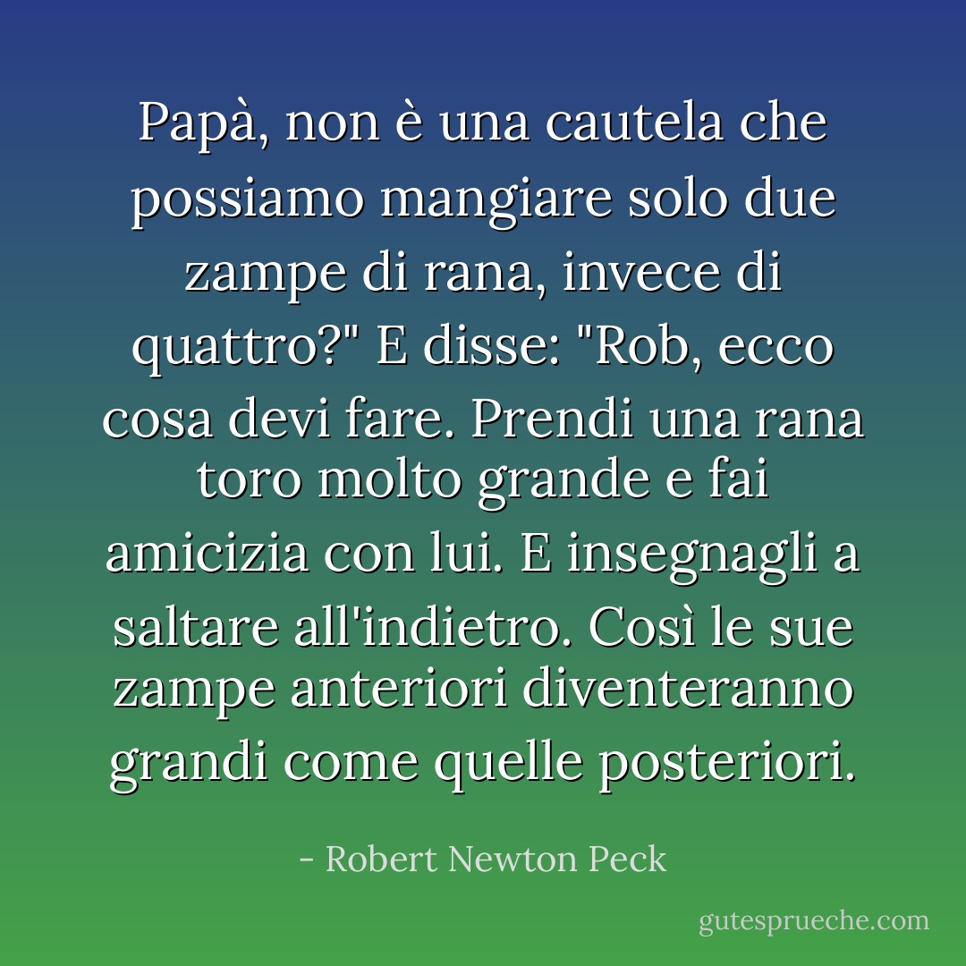 Papà, non è una cautela che possiamo mangiare solo due zampe di rana, invece di quattro?" E disse: "Rob, ecco cosa devi fare. Prendi una rana toro molto grande e fai amicizia con lui. E insegnagli a saltare all'indietro. Così le sue zampe anteriori diventeranno grandi come quelle posteriori. - Robert Newton Peck