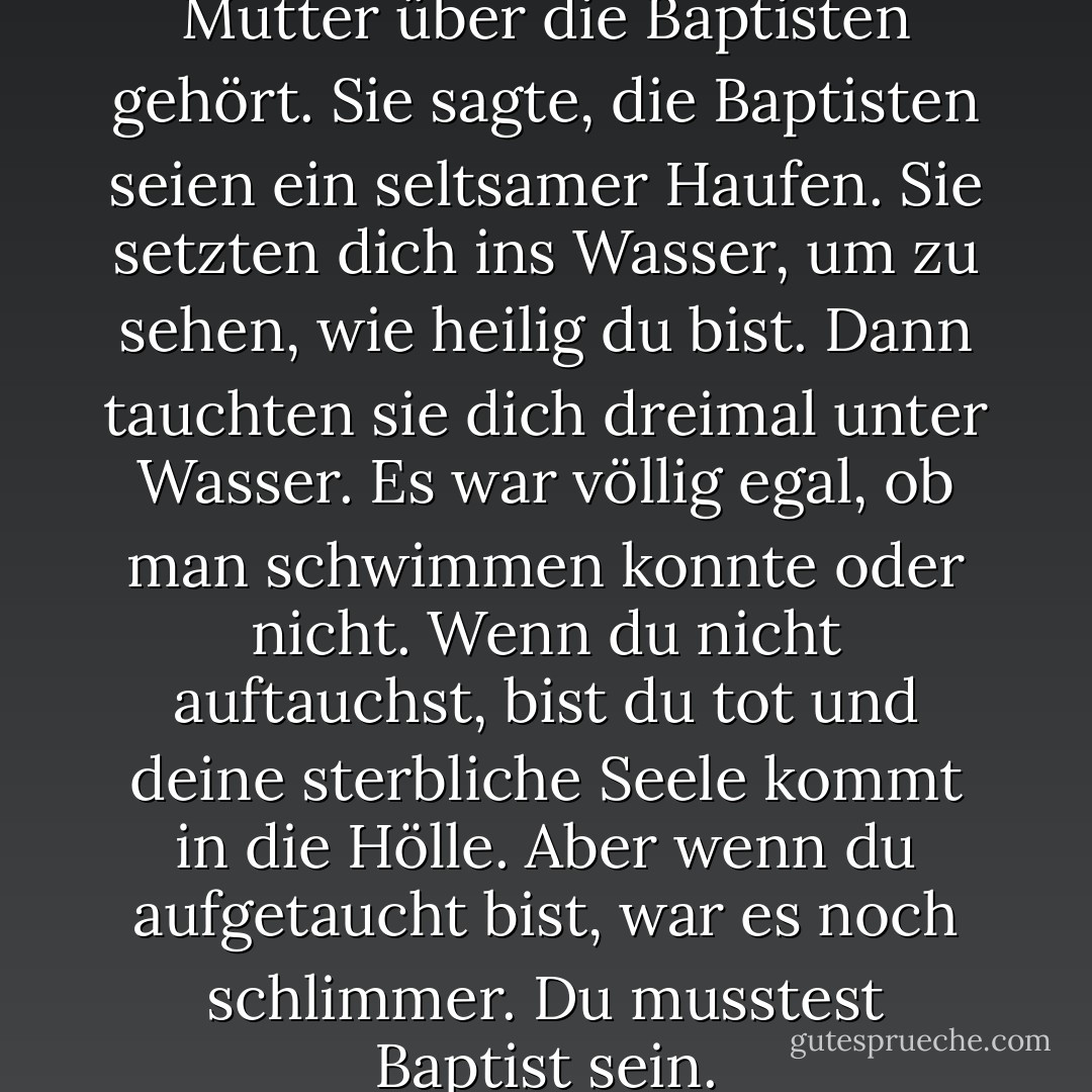 Ich hatte von Jacob Henrys Mutter über die Baptisten gehört. Sie sagte, die Baptisten seien ein seltsamer Haufen. Sie setzten dich ins Wasser, um zu sehen, wie heilig du bist. Dann tauchten sie dich dreimal unter Wasser. Es war völlig egal, ob man schwimmen konnte oder nicht. Wenn du nicht auftauchst, bist du tot und deine sterbliche Seele kommt in die Hölle. Aber wenn du aufgetaucht bist, war es noch schlimmer. Du musstest Baptist sein. - Robert Newton Peck<