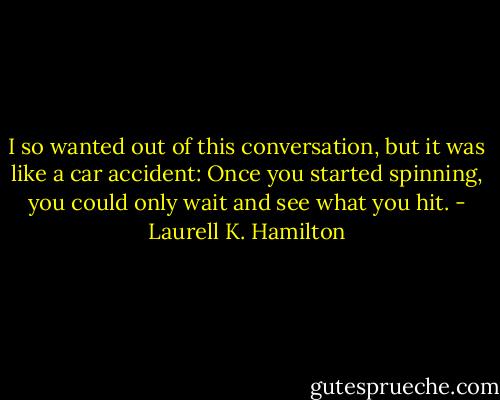 I so wanted out of this conversation, but it was like a car accident: Once you started spinning, you could only wait and see what you hit. - Laurell K. Hamilton