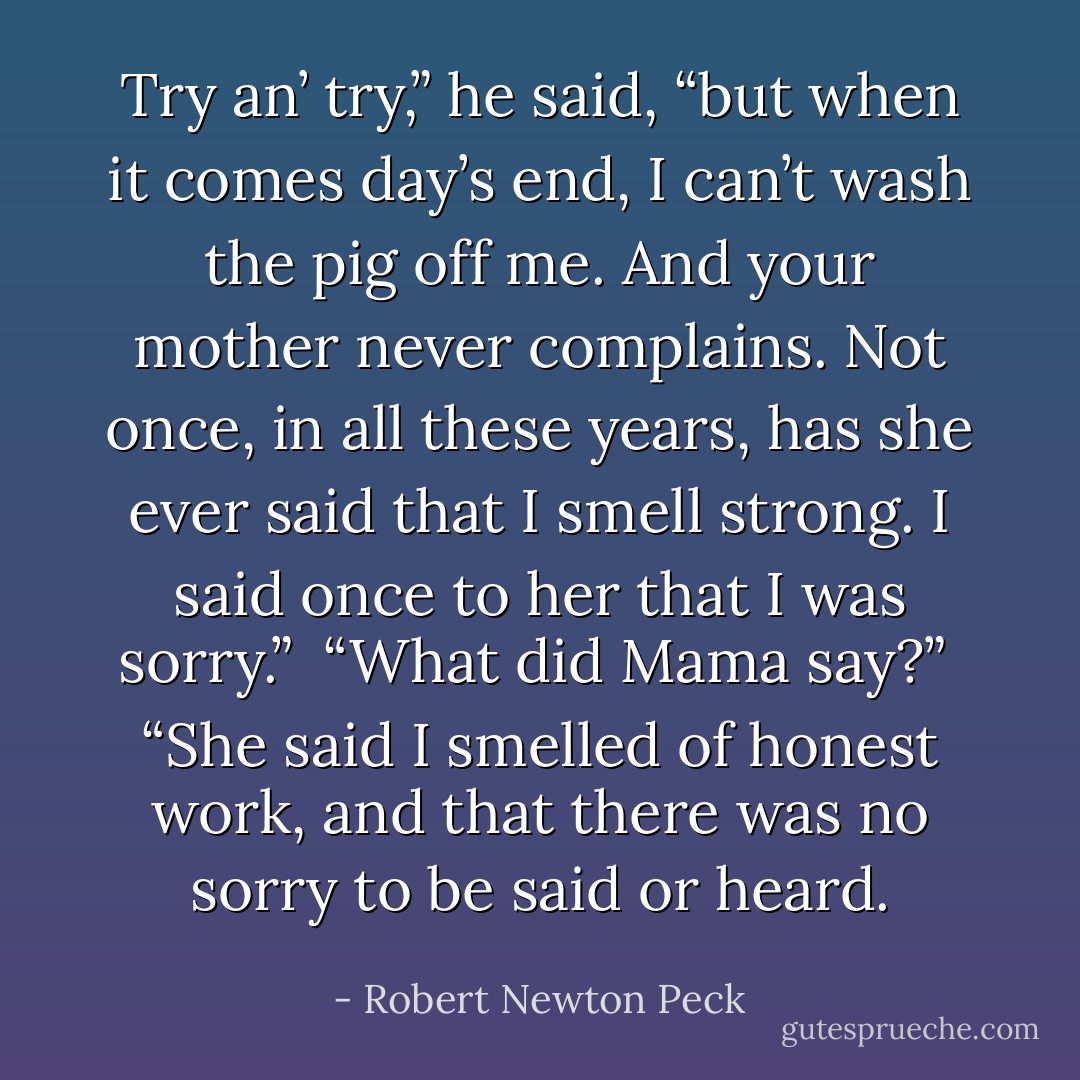 Try an’ try,” he said, “but when it comes day’s end, I can’t wash the pig off me. And your mother never complains. Not once, in all these years, has she ever said that I smell strong. I said once to her that I was sorry.”<br /> “What did Mama say?”<br /> “She said I smelled of honest work, and that there was no sorry to be said or heard. - Robert Newton Peck