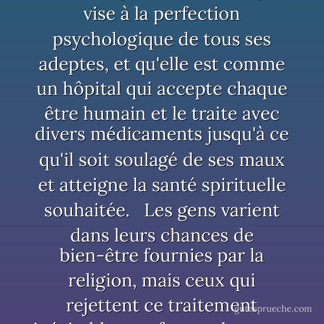 Nous ne prétendons pas que tous ceux qui appartiennent à la religion atteignent le degré de perfection souhaité, mais nous soulignons que la religion vise à la perfection psychologique de tous ses adeptes, et qu'elle est comme un hôpital qui accepte chaque être humain et le traite avec divers médicaments jusqu'à ce qu'il soit soulagé de ses maux et atteigne la santé spirituelle souhaitée.<br /><br /> Les gens varient dans leurs chances de bien-être fournies par la religion, mais ceux qui rejettent ce traitement inévitable et refusent de rester avec leurs médicaments sont expulsés et les portes pour atteindre Dieu sont fermées pour eux. - محمد الغزالي