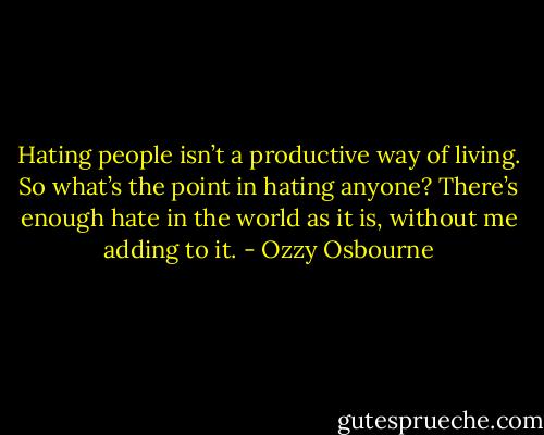 Hating people isn’t a productive way of living. So what’s the point in hating anyone? There’s enough hate in the world as it is, without me adding to it. - Ozzy Osbourne