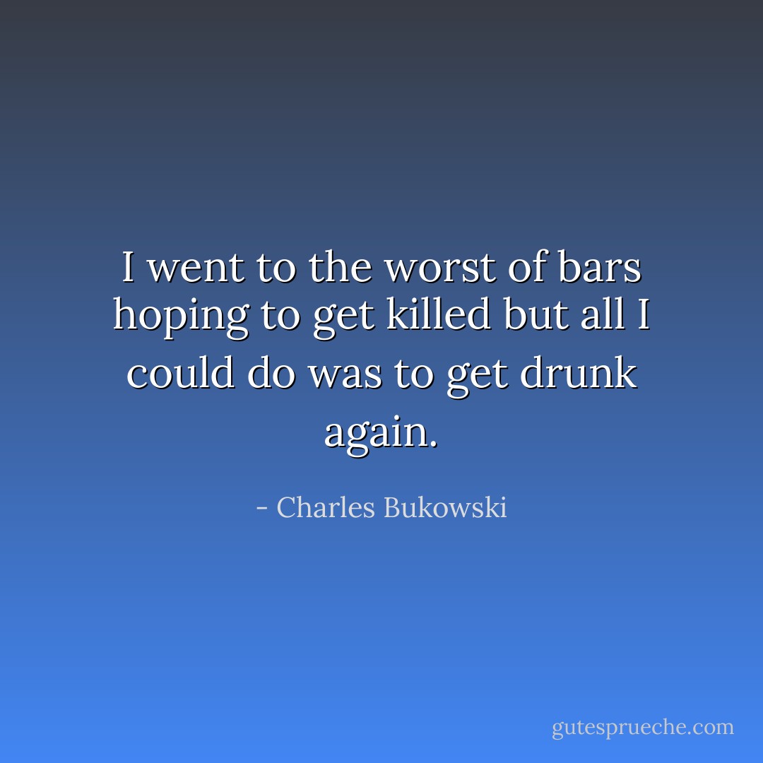 I went to the worst of bars hoping to get killed but all I could do was to get drunk again. - Charles Bukowski