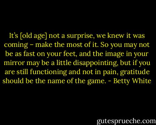 It’s [old age] not a surprise, we knew it was coming – make the most of it. So you may not be as fast on your feet, and the image in your mirror may be a little disappointing, but if you are still functioning and not in pain, gratitude should be the name of the game. - Betty White