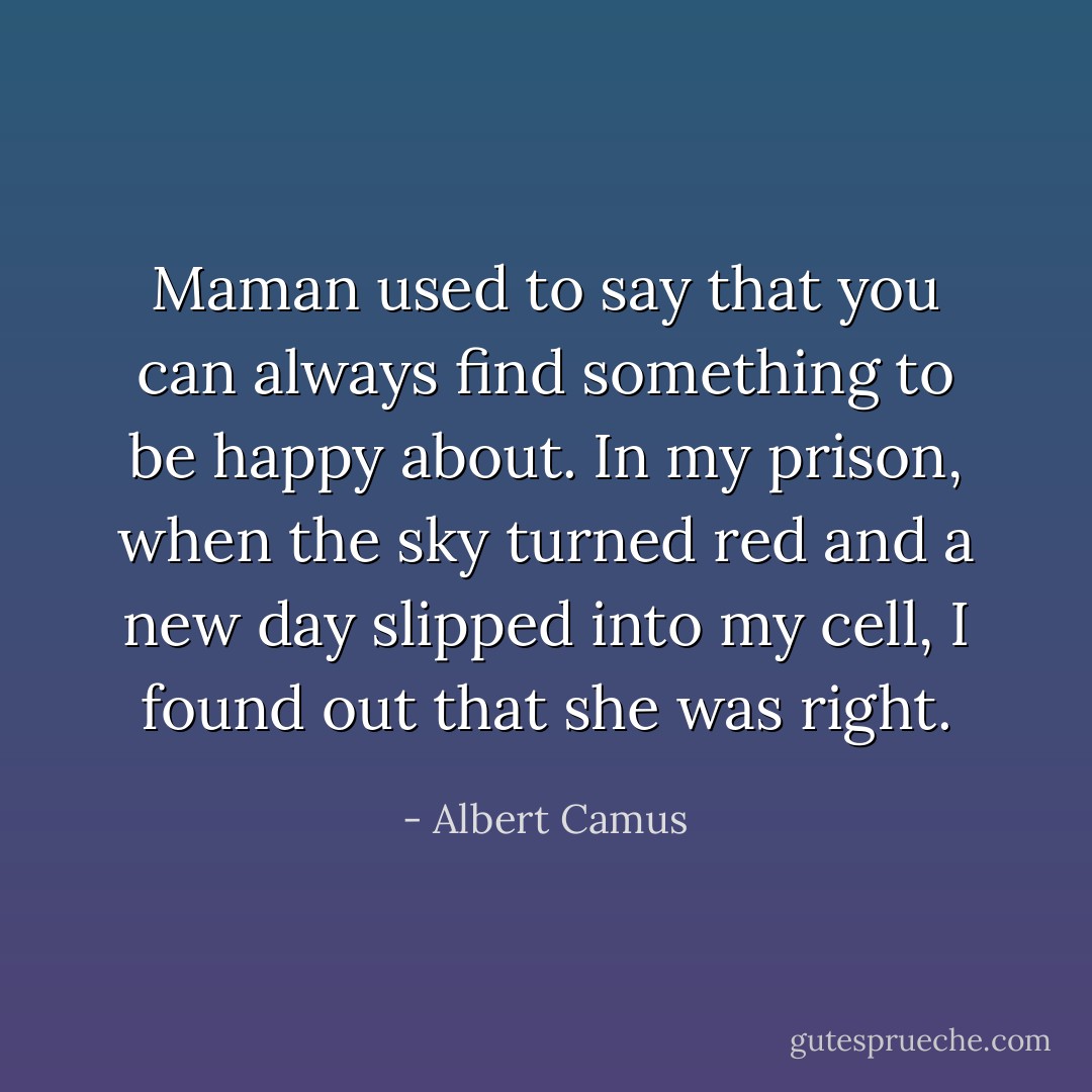 Maman used to say that you can always find something to be happy about. In my prison, when the sky turned red and a new day slipped into my cell, I found out that she was right. - Albert Camus