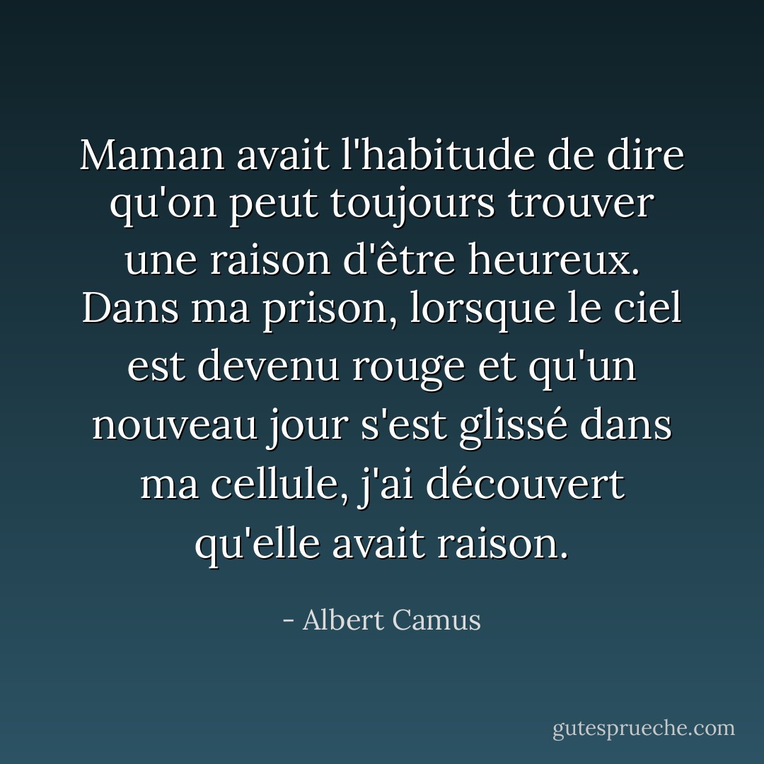 Maman avait l'habitude de dire qu'on peut toujours trouver une raison d'être heureux. Dans ma prison, lorsque le ciel est devenu rouge et qu'un nouveau jour s'est glissé dans ma cellule, j'ai découvert qu'elle avait raison. - Albert Camus