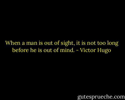 When a man is out of sight, it is not too long before he is out of mind. - Victor Hugo