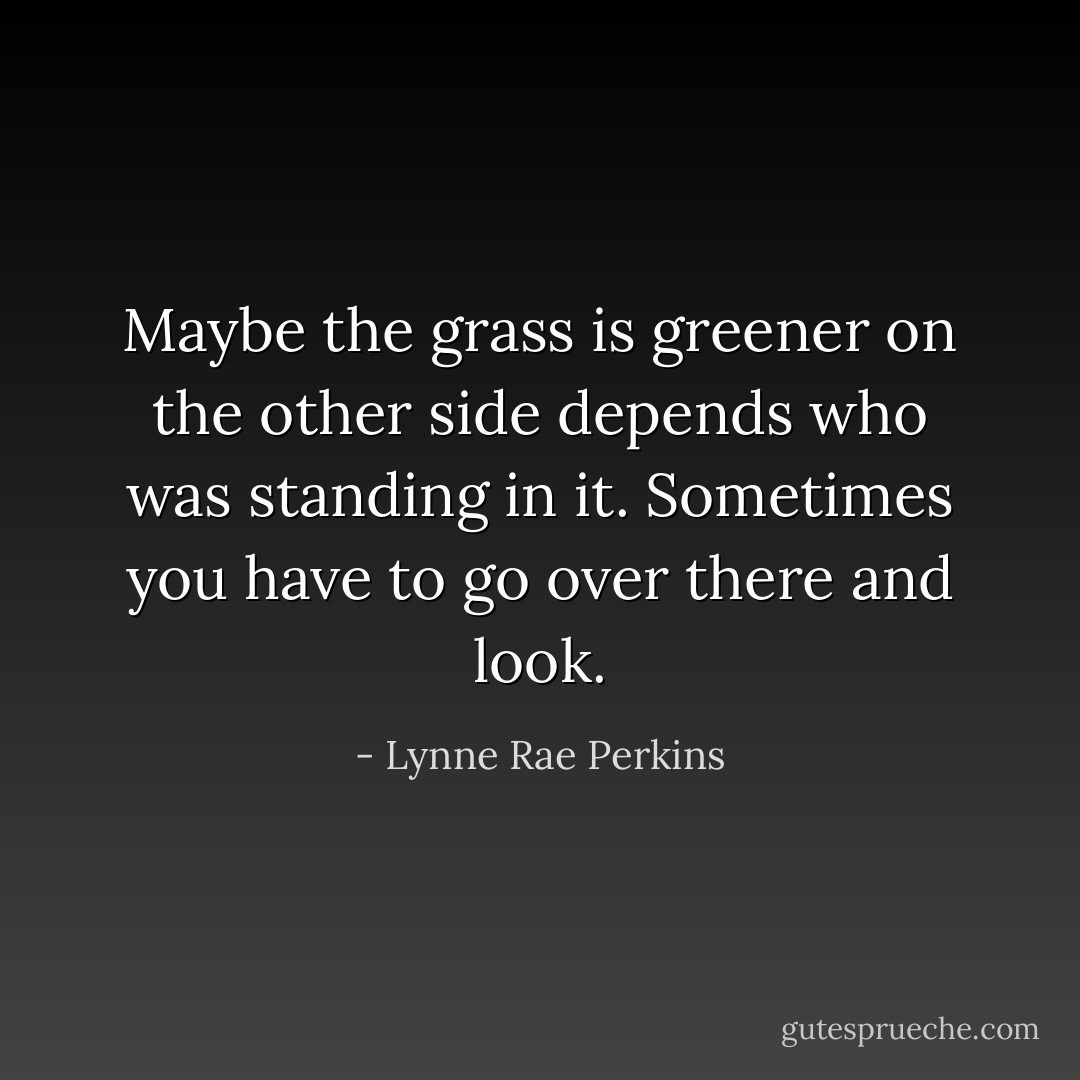 Maybe the grass is greener on the other side depends who was standing in it. Sometimes you have to go over there and look. - Lynne Rae Perkins