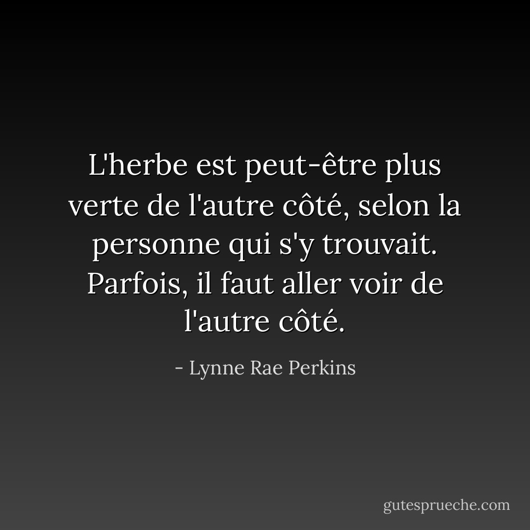 L'herbe est peut-être plus verte de l'autre côté, selon la personne qui s'y trouvait. Parfois, il faut aller voir de l'autre côté. - Lynne Rae Perkins