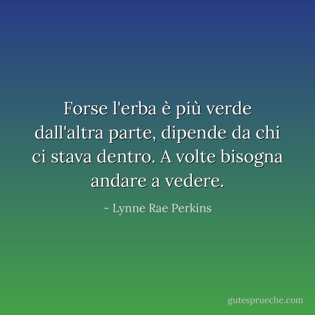 Forse l'erba è più verde dall'altra parte, dipende da chi ci stava dentro. A volte bisogna andare a vedere. - Lynne Rae Perkins