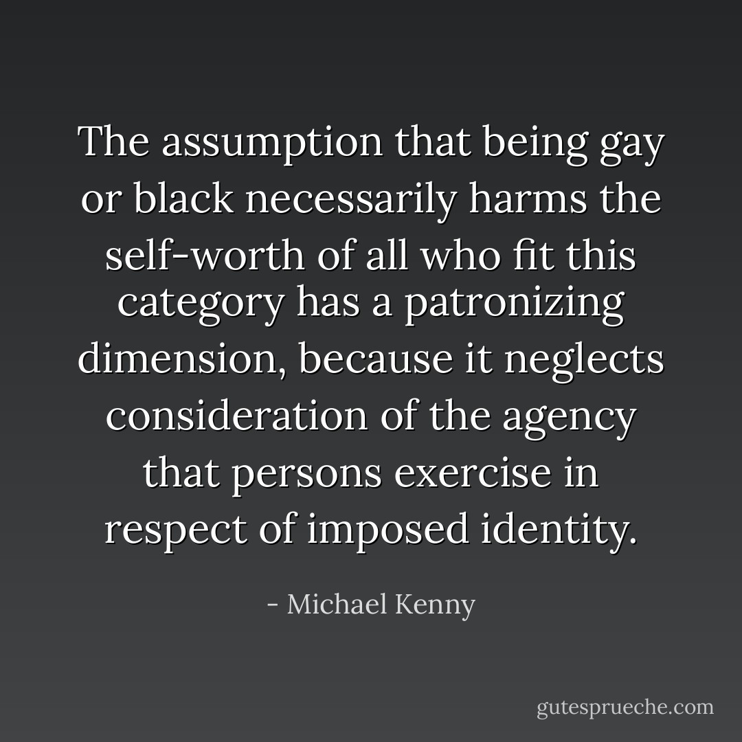 The assumption that being gay or black necessarily harms the self-worth of all who fit this category has a patronizing dimension, because it neglects consideration of the agency that persons exercise in respect of imposed identity. - Michael Kenny