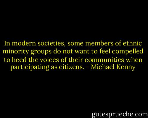 In modern societies, some members of ethnic minority groups do not want to feel compelled to heed the voices of their communities when participating as citizens. - Michael Kenny