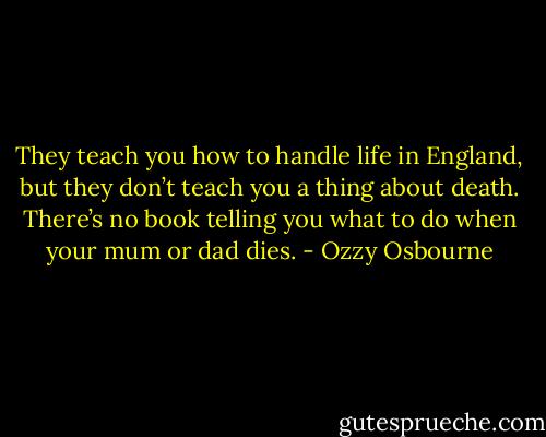 They teach you how to handle life in England, but they don’t teach you a thing about death. There’s no book telling you what to do when your mum or dad dies. - Ozzy Osbourne