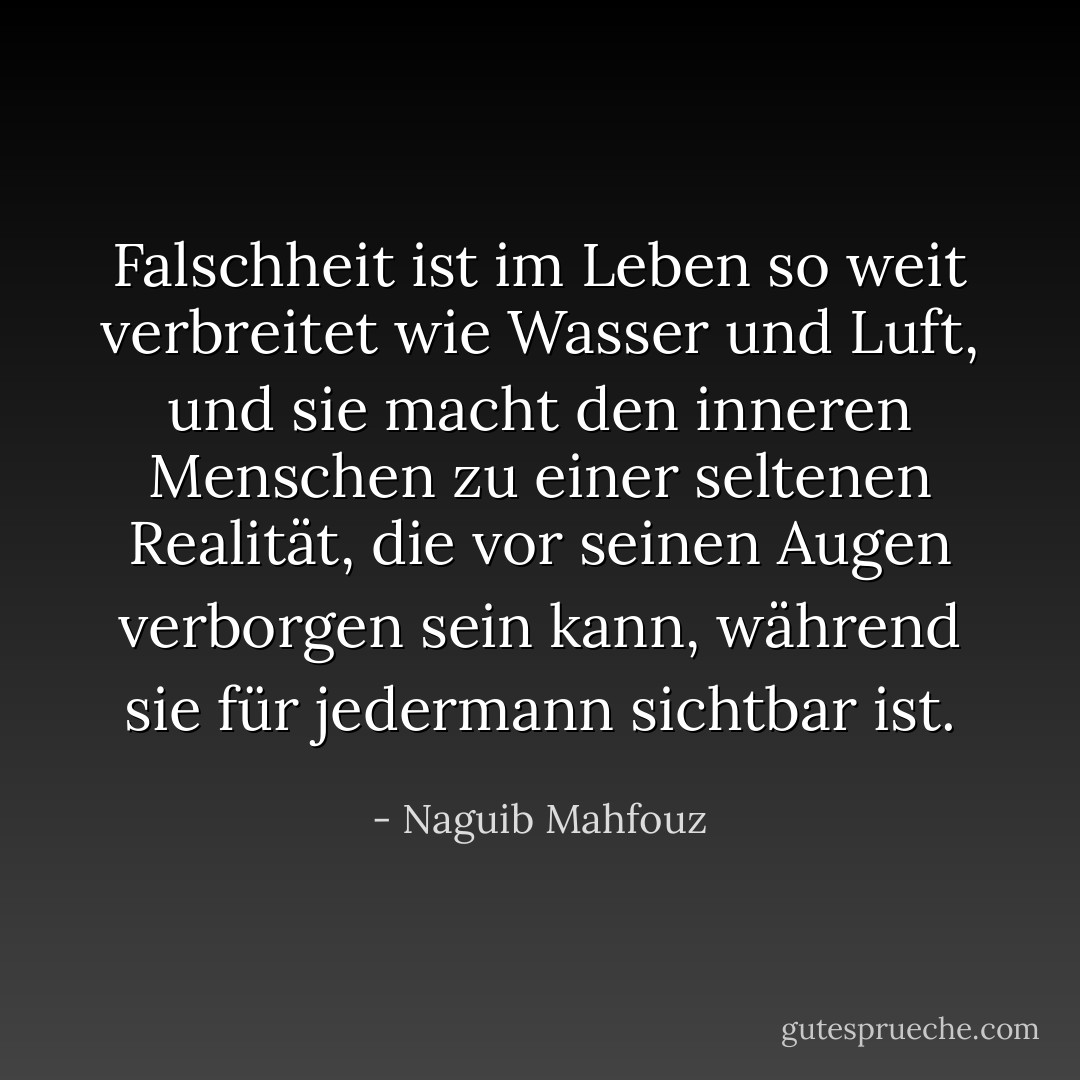 Falschheit ist im Leben so weit verbreitet wie Wasser und Luft, und sie macht den inneren Menschen zu einer seltenen Realität, die vor seinen Augen verborgen sein kann, während sie für jedermann sichtbar ist. - Naguib Mahfouz<