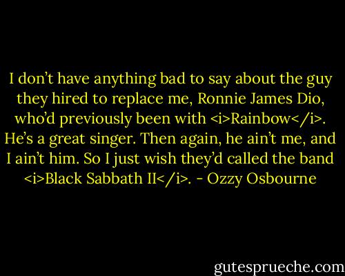 I don’t have anything bad to say about the guy they hired to replace me, Ronnie James Dio, who’d previously been with <i>Rainbow</i>. He’s a great singer. Then again, he ain’t me, and I ain’t him. So I just wish they’d called the band <i>Black Sabbath II</i>. - Ozzy Osbourne