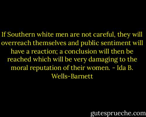 If Southern white men are not careful, they will overreach themselves and public sentiment will have a reaction; a conclusion will then be reached which will be very damaging to the moral reputation of their women. - Ida B. Wells-Barnett
