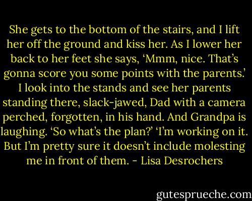 She gets to the bottom of the stairs, and I lift her off the ground and kiss her. As I lower her back to her feet she says, ‘Mmm, nice. That’s gonna score you some points with the parents.’ I look into the stands and see her parents standing there, slack-jawed, Dad with a camera perched, forgotten, in his hand. And Grandpa is laughing. ‘So what’s the plan?’ ‘I’m working on it. But I’m pretty sure it doesn’t include molesting me in front of them. - Lisa Desrochers