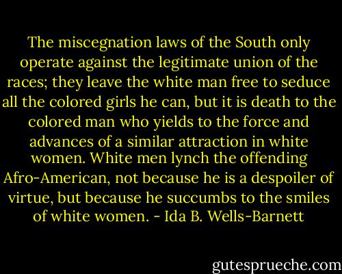 The miscegnation laws of the South only operate against the legitimate union of the races; they leave the white man free to seduce all the colored girls he can, but it is death to the colored man who yields to the force and advances of a similar attraction in white women. White men lynch the offending Afro-American, not because he is a despoiler of virtue, but because he succumbs to the smiles of white women. - Ida B. Wells-Barnett