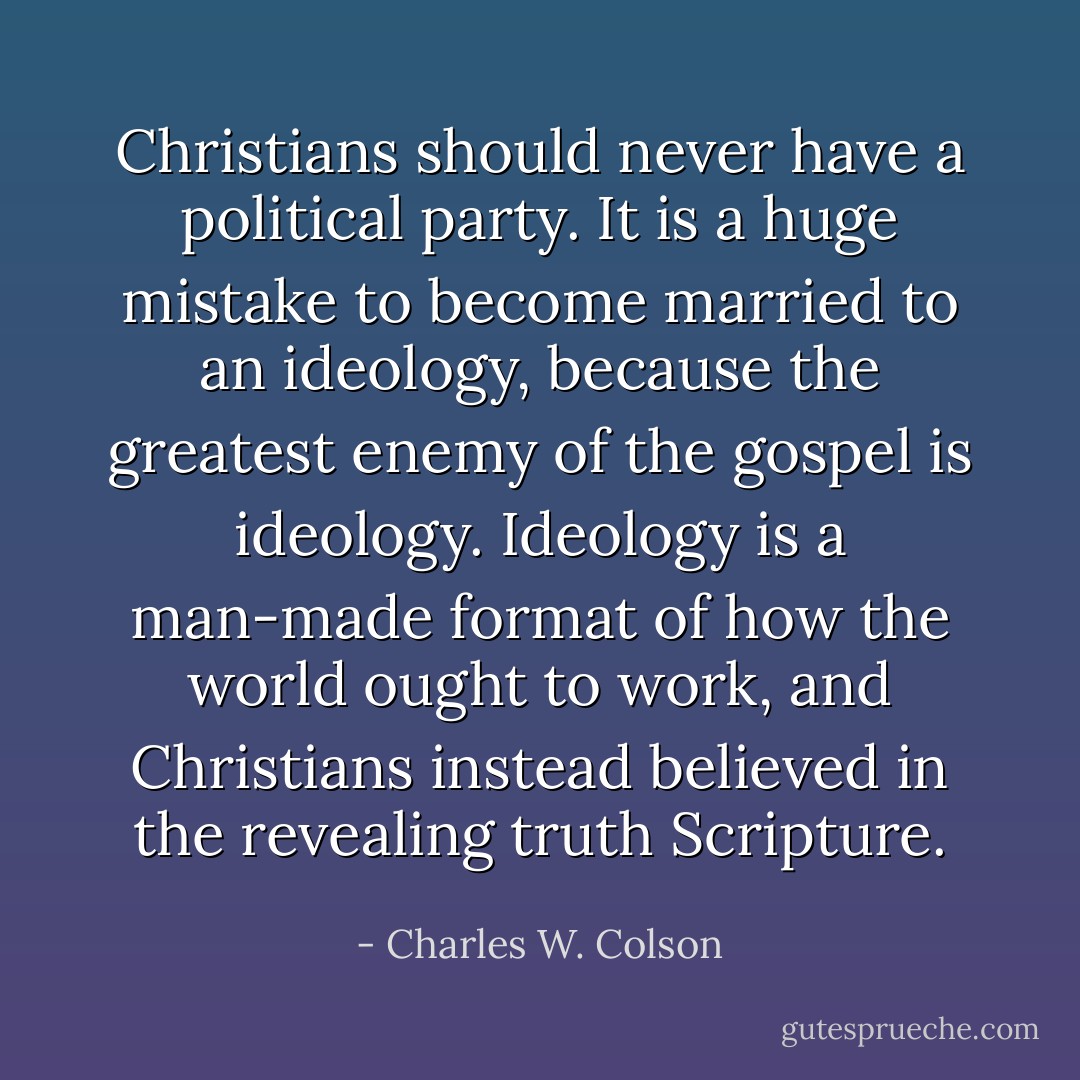 Christians should never have a political party. It is a huge mistake to become married to an ideology, because the greatest enemy of the gospel is ideology. Ideology is a man-made format of how the world ought to work, and Christians instead believed in the revealing truth Scripture. - Charles W. Colson