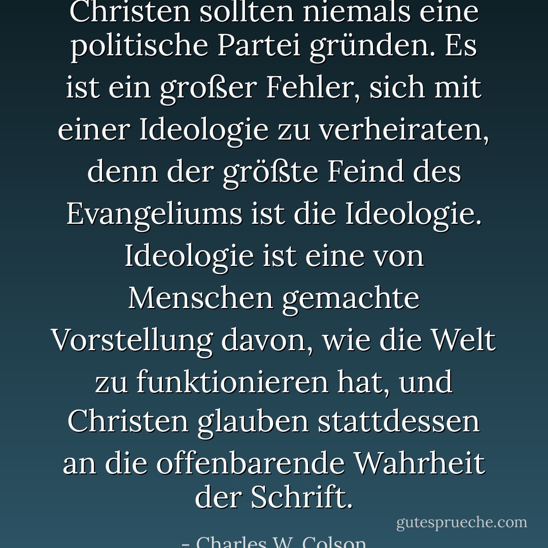 Christen sollten niemals eine politische Partei gründen. Es ist ein großer Fehler, sich mit einer Ideologie zu verheiraten, denn der größte Feind des Evangeliums ist die Ideologie. Ideologie ist eine von Menschen gemachte Vorstellung davon, wie die Welt zu funktionieren hat, und Christen glauben stattdessen an die offenbarende Wahrheit der Schrift. - Charles W. Colson<