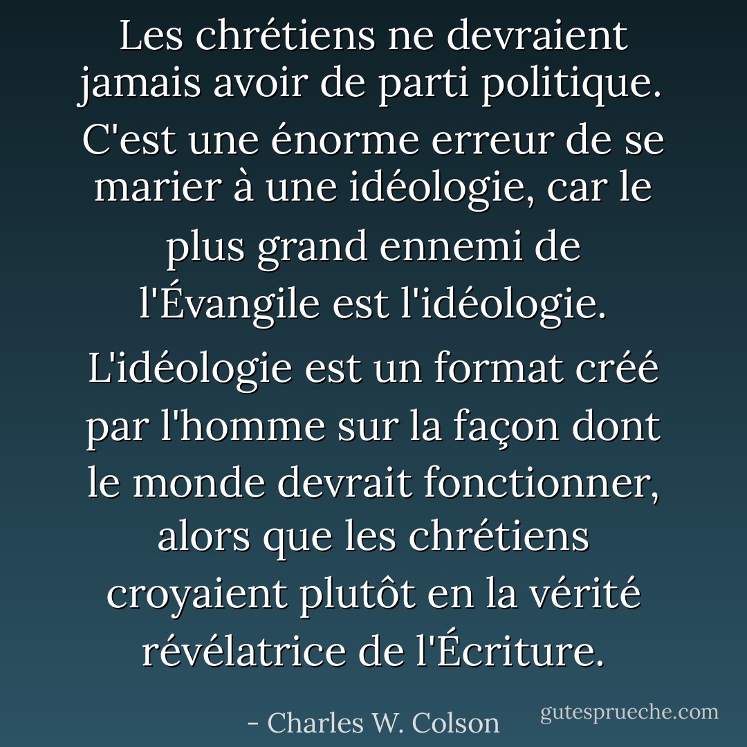 Les chrétiens ne devraient jamais avoir de parti politique. C'est une énorme erreur de se marier à une idéologie, car le plus grand ennemi de l'Évangile est l'idéologie. L'idéologie est un format créé par l'homme sur la façon dont le monde devrait fonctionner, alors que les chrétiens croyaient plutôt en la vérité révélatrice de l'Écriture. - Charles W. Colson