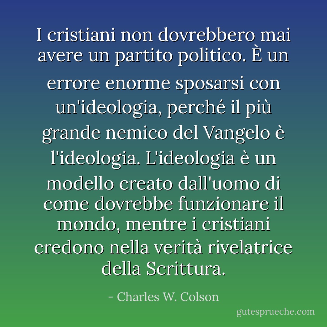 I cristiani non dovrebbero mai avere un partito politico. È un errore enorme sposarsi con un'ideologia, perché il più grande nemico del Vangelo è l'ideologia. L'ideologia è un modello creato dall'uomo di come dovrebbe funzionare il mondo, mentre i cristiani credono nella verità rivelatrice della Scrittura. - Charles W. Colson