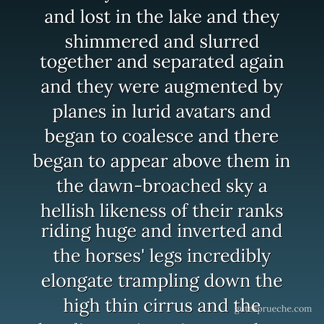 They crossed before the sun and vanished one by one and reappeared again and they were black in the sun and they rode out of that vanished sea like burnt phantoms with the legs of the animals kicking up the spume that was not real and they were lost in the sun and lost in the lake and they shimmered and slurred together and separated again and they were augmented by planes in lurid avatars and began to coalesce and there began to appear above them in the dawn-broached sky a hellish likeness of their ranks riding huge and inverted and the horses' legs incredibly elongate trampling down the high thin cirrus and the howling antiwarriors pendant from their mounts immense and chimeric and the high wild cries carrying that flat and barren pan like the cries of souls broke through some misweave in the weft of things into the world below. - Cormac McCarthy