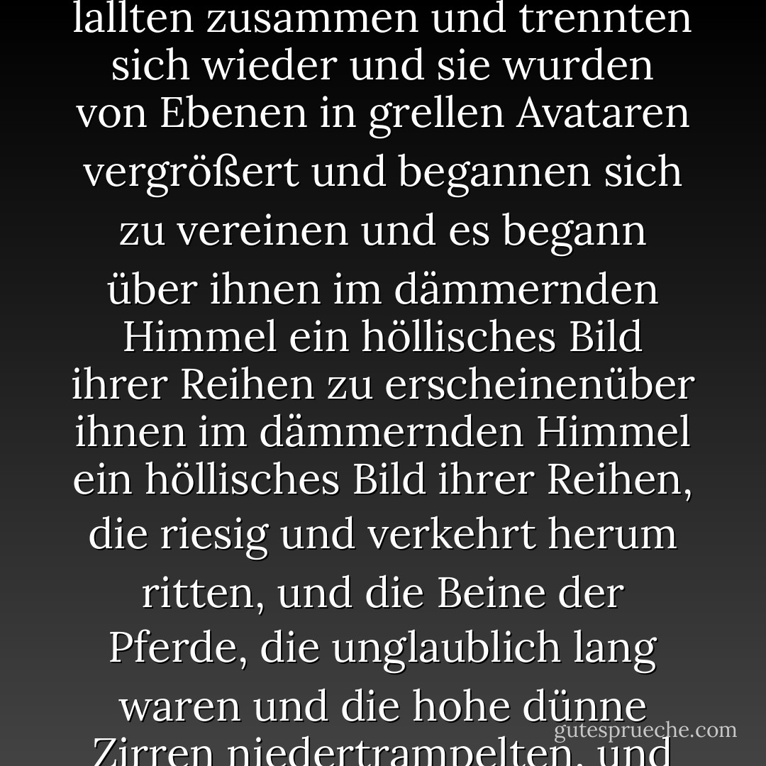 Sie kreuzten sich vor der Sonne und verschwanden einer nach dem anderen und tauchten wieder auf und sie waren schwarz in der Sonne und sie ritten aus diesem verschwundenen Meer wie verbrannte Phantome mit den Beinen der Tiere, die die Gischt aufwirbelten, die nicht real war und sie verloren sich in der Sonne und verloren sich im See und sie schimmerten und lallten zusammen und trennten sich wieder und sie wurden von Ebenen in grellen Avataren vergrößert und begannen sich zu vereinen und es begann über ihnen im dämmernden Himmel ein höllisches Bild ihrer Reihen zu erscheinenüber ihnen im dämmernden Himmel ein höllisches Bild ihrer Reihen, die riesig und verkehrt herum ritten, und die Beine der Pferde, die unglaublich lang waren und die hohe dünne Zirren niedertrampelten, und die heulenden Antikrieger, die von ihren Reittieren herabhingen, riesig und chimärisch, und die hohen wilden Schreie, die diese flache und karge Pfanne trugen, wie die Schreie von Seelen, brachen durch irgendeinen Webfehler im Gewebe der Dinge in die Welt unter ihnen. - Cormac McCarthy<