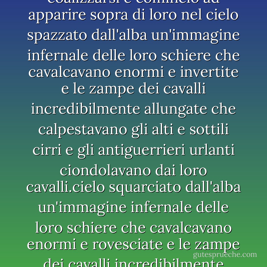 Si incrociarono davanti al sole e svanirono uno dopo l'altro e riapparvero ed erano neri nel sole e cavalcarono fuori da quel mare svanito come fantasmi bruciati con le zampe degli animali che scalciavano la spuma che non era reale e si persero nel sole e si persero nel lago e scintillarono e farfugliarono insieme e si separarono di nuovo e furono accresciuti dai piani in avatar luridi e cominciarono a coalizzarsi e cominciò ad apparire sopra di loro nel cielo spazzato dall'alba un'immagine infernale delle loro schiere che cavalcavano enormi e invertite e le zampe dei cavalli incredibilmente allungate che calpestavano gli alti e sottili cirri e gli antiguerrieri urlanti ciondolavano dai loro cavalli.cielo squarciato dall'alba un'immagine infernale delle loro schiere che cavalcavano enormi e rovesciate e le zampe dei cavalli incredibilmente allungate che calpestavano l'alto cirro sottile e gli antiguerrieri ululanti che pendevano dalle loro cavalcature immense e chimeriche e le alte grida selvagge che trasportavano quel tegame piatto e brullo come le grida delle anime che irrompevano nel mondo sottostante attraverso un qualche intreccio sbagliato nella trama delle cose. - Cormac McCarthy