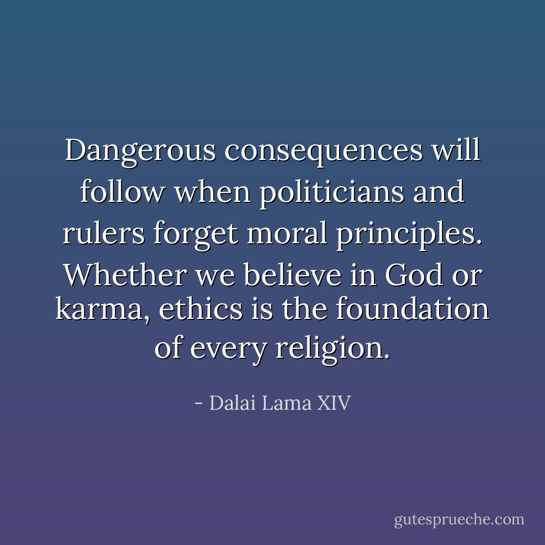 Dangerous consequences will follow when politicians and rulers forget moral principles. Whether we believe in God or karma, ethics is the foundation of every religion. - Dalai Lama XIV
