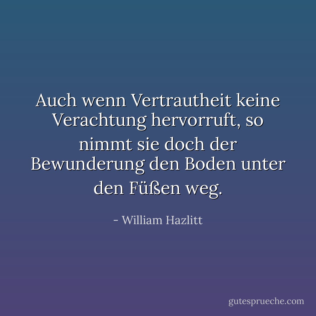 Auch wenn Vertrautheit keine Verachtung hervorruft, so nimmt sie doch der Bewunderung den Boden unter den Füßen weg. - William Hazlitt<