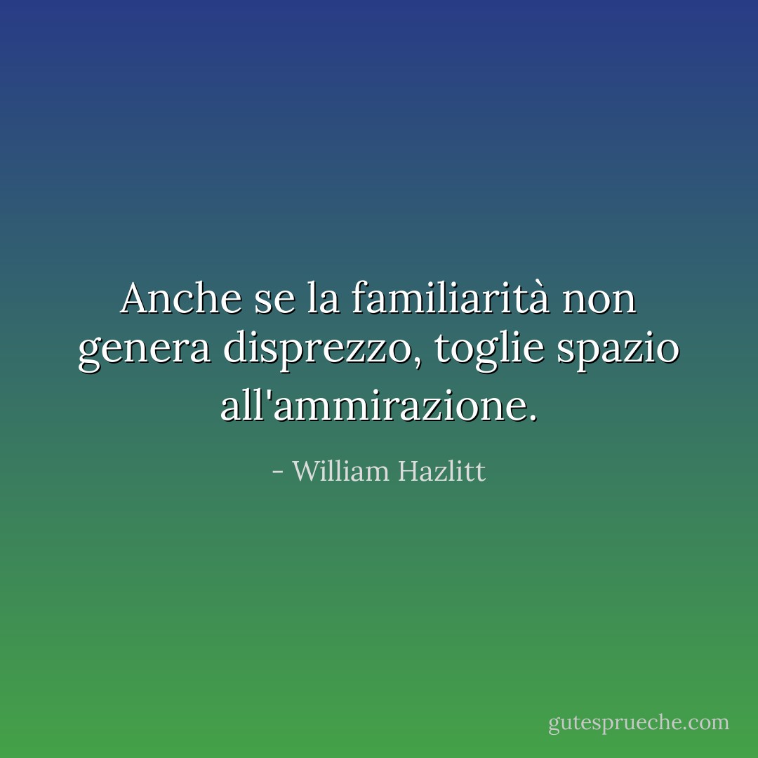 Anche se la familiarità non genera disprezzo, toglie spazio all'ammirazione. - William Hazlitt