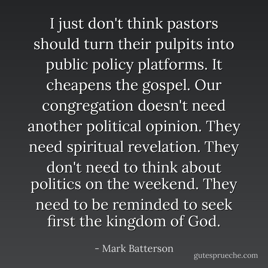 I just don't think pastors should turn their pulpits into public policy platforms. It cheapens the gospel. Our congregation doesn't need another political opinion. They need spiritual revelation. They don't need to think about politics on the weekend. They need to be reminded to seek first the kingdom of God. - Mark Batterson
