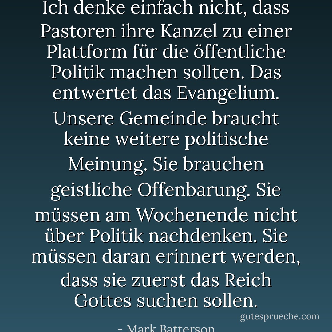 Ich denke einfach nicht, dass Pastoren ihre Kanzel zu einer Plattform für die öffentliche Politik machen sollten. Das entwertet das Evangelium. Unsere Gemeinde braucht keine weitere politische Meinung. Sie brauchen geistliche Offenbarung. Sie müssen am Wochenende nicht über Politik nachdenken. Sie müssen daran erinnert werden, dass sie zuerst das Reich Gottes suchen sollen. - Mark Batterson<