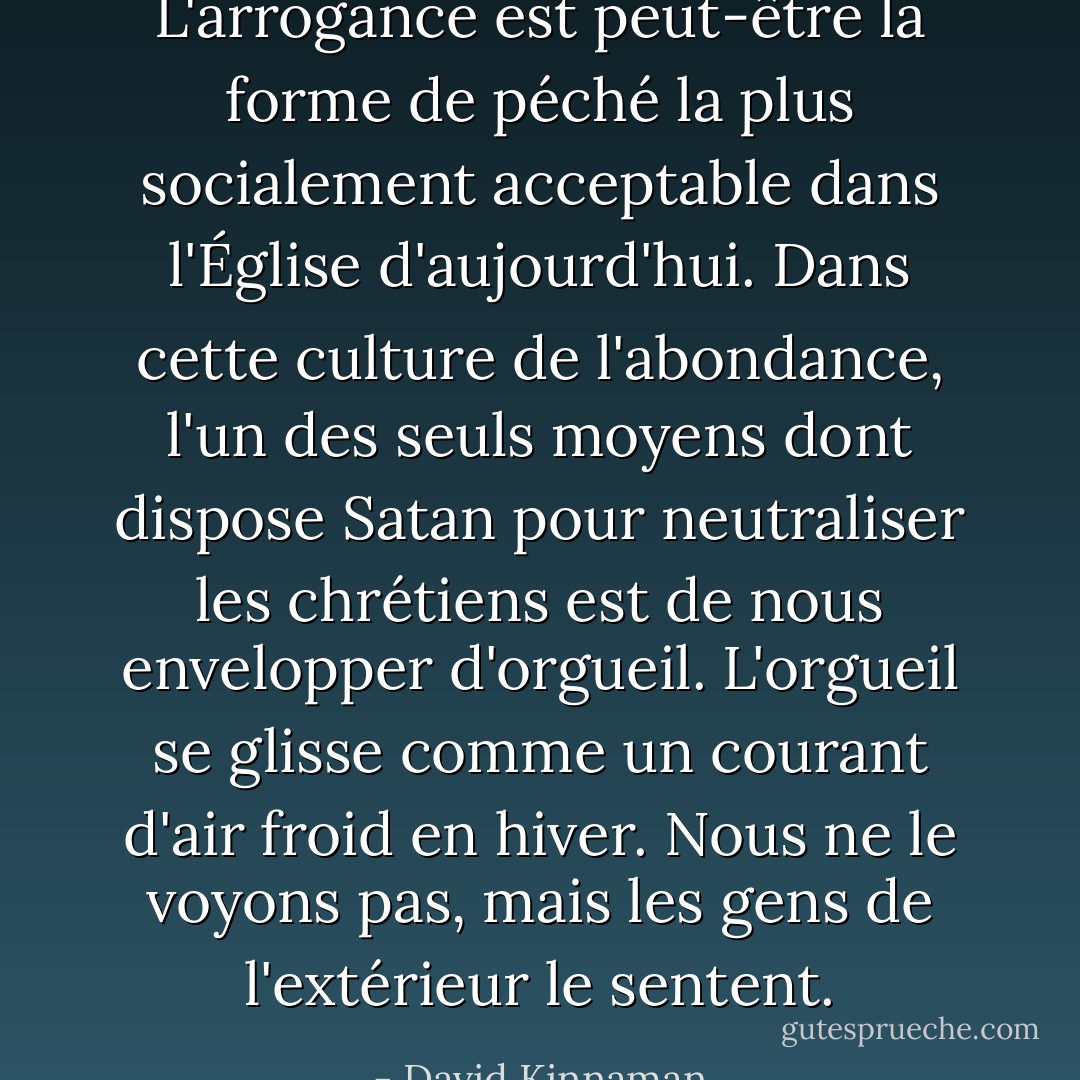 L'arrogance est peut-être la forme de péché la plus socialement acceptable dans l'Église d'aujourd'hui. Dans cette culture de l'abondance, l'un des seuls moyens dont dispose Satan pour neutraliser les chrétiens est de nous envelopper d'orgueil. L'orgueil se glisse comme un courant d'air froid en hiver. Nous ne le voyons pas, mais les gens de l'extérieur le sentent. - David Kinnaman