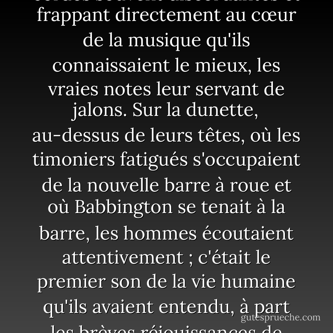 Ils jouaient, non pas magnifiquement mais profondément, ignorant leurs cordes souvent discordantes et frappant directement au cœur de la musique qu'ils connaissaient le mieux, les vraies notes leur servant de jalons. Sur la dunette, au-dessus de leurs têtes, où les timoniers fatigués s'occupaient de la nouvelle barre à roue et où Babbington se tenait à la barre, les hommes écoutaient attentivement ; c'était le premier son de la vie humaine qu'ils avaient entendu, à part les brèves réjouissances de Noël, depuis un temps qu'ils pouvaient à peine mesurer. - Patrick O'Brian