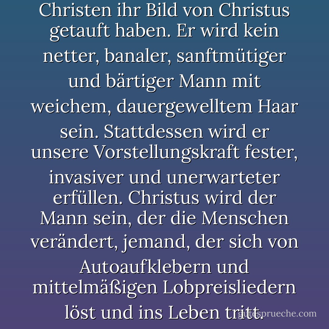 In 30 Jahren werden die Christen ihr Bild von Christus getauft haben. Er wird kein netter, banaler, sanftmütiger und bärtiger Mann mit weichem, dauergewelltem Haar sein. Stattdessen wird er unsere Vorstellungskraft fester, invasiver und unerwarteter erfüllen. Christus wird der Mann sein, der die Menschen verändert, jemand, der sich von Autoaufklebern und mittelmäßigen Lobpreisliedern löst und ins Leben tritt. - Jonalyn Fincher<