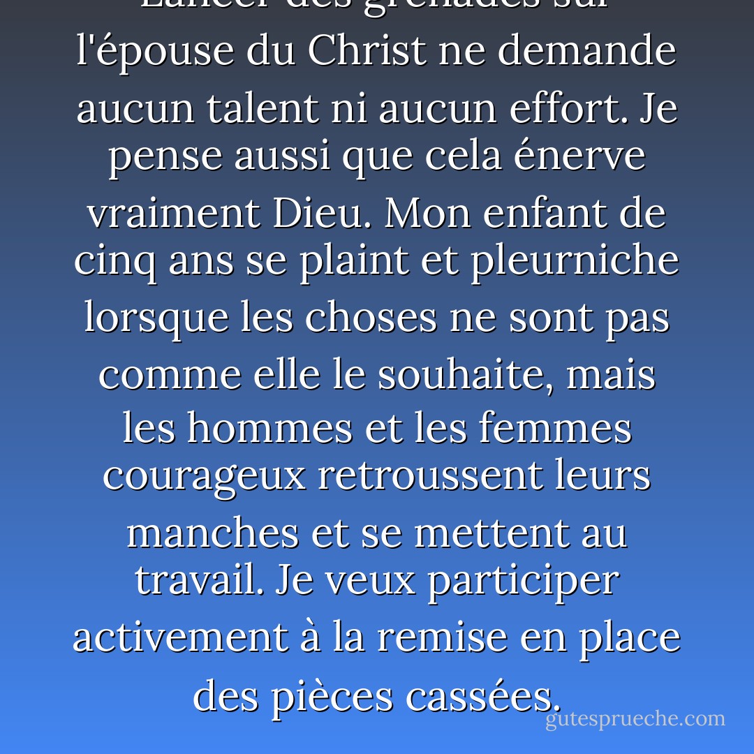 Lancer des grenades sur l'épouse du Christ ne demande aucun talent ni aucun effort. Je pense aussi que cela énerve vraiment Dieu. Mon enfant de cinq ans se plaint et pleurniche lorsque les choses ne sont pas comme elle le souhaite, mais les hommes et les femmes courageux retroussent leurs manches et se mettent au travail. Je veux participer activement à la remise en place des pièces cassées. - Mike  Foster