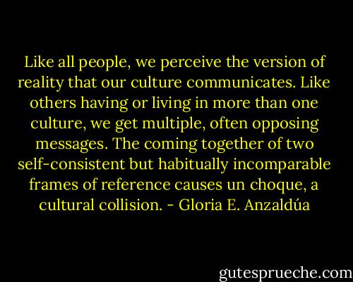 Like all people, we perceive the version of reality that our culture communicates. Like others having or living in more than one culture, we get multiple, often opposing messages. The coming together of two self-consistent but habitually incomparable frames of reference causes un choque, a cultural collision. - Gloria E. Anzaldúa