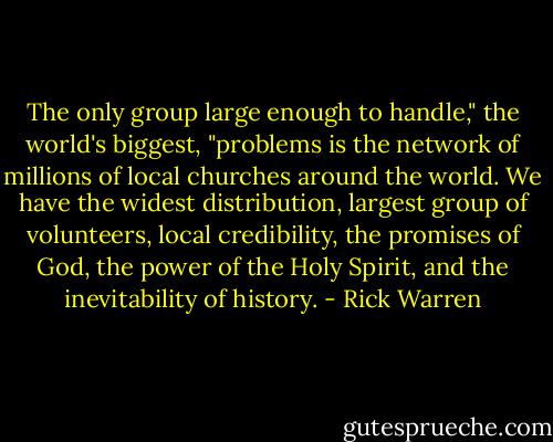 The only group large enough to handle," the world's biggest, "problems is the network of millions of local churches around the world. We have the widest distribution, largest group of volunteers, local credibility, the promises of God, the power of the Holy Spirit, and the inevitability of history. - Rick Warren