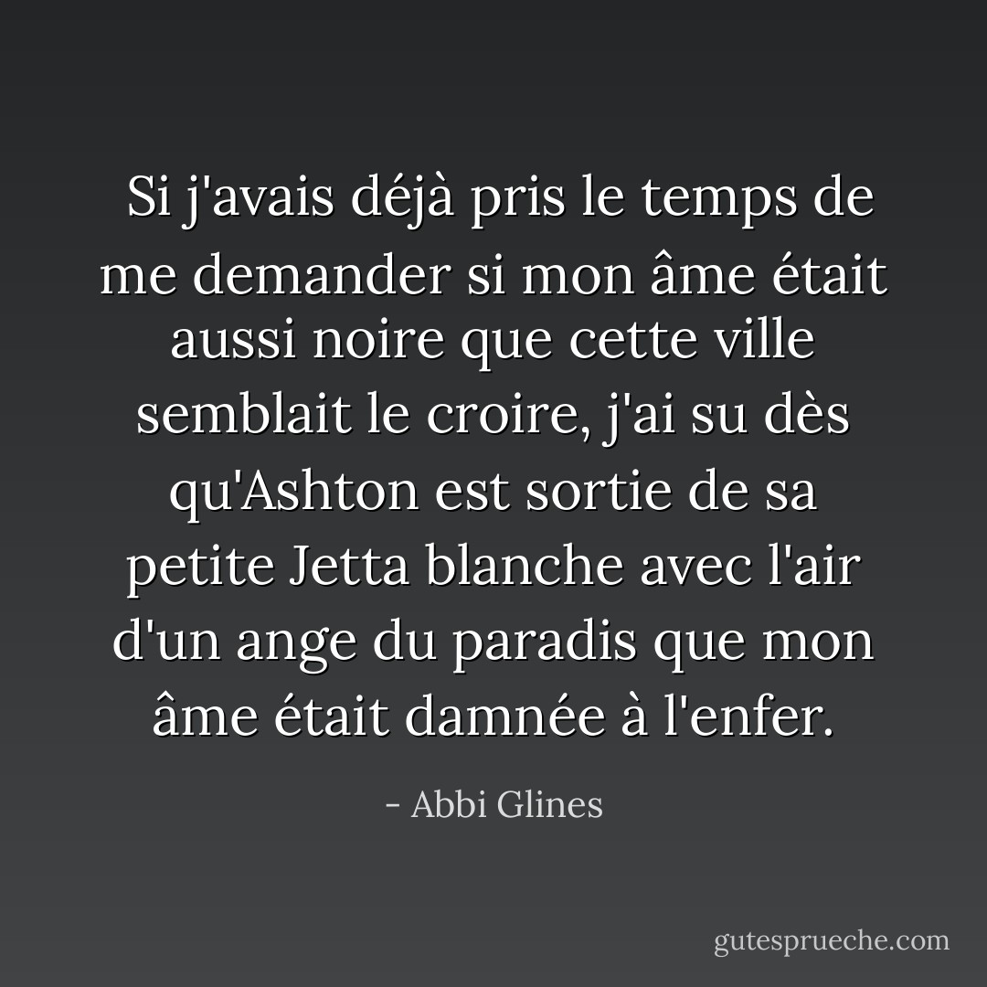  Si j'avais déjà pris le temps de me demander si mon âme était aussi noire que cette ville semblait le croire, j'ai su dès qu'Ashton est sortie de sa petite Jetta blanche avec l'air d'un ange du paradis que mon âme était damnée à l'enfer. - Abbi Glines