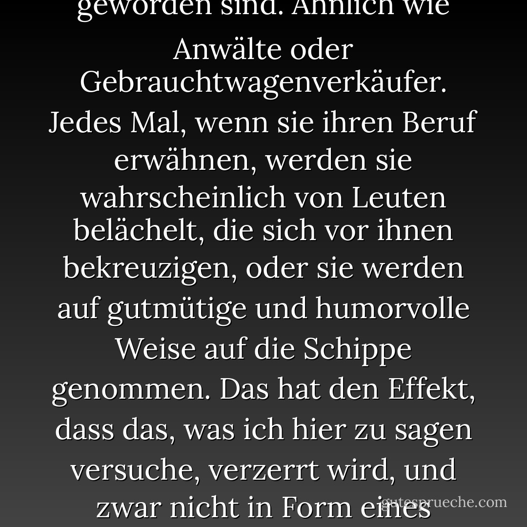 Alle Immobilienmakler sollten auf eine ausgemusterte Fregatte der Marine gesetzt werden, die dann in den tiefsten Teil des Atlantiks geschleppt und versenkt wird. Es ist ziemlich bedauerlich, dass Immobilienmakler in den letzten Jahren zu den Lieblingen der Komödianten geworden sind. Ähnlich wie Anwälte oder Gebrauchtwagenverkäufer. Jedes Mal, wenn sie ihren Beruf erwähnen, werden sie wahrscheinlich von Leuten belächelt, die sich vor ihnen bekreuzigen, oder sie werden auf gutmütige und humorvolle Weise auf die Schippe genommen. Das hat den Effekt, dass das, was ich hier zu sagen versuche, verzerrt wird, und zwar nicht in Form eines lächelnden Augenrollens und eines "Tsk, Immobilienmakler, was?", sondern eher in Form von "Alle Immobilienmakler sollten auf eine ausgemusterte Fregatte der Marine gesetzt werden, die dann in den tiefsten Teil des Atlantiks geschleppt und versenkt wird. - Mil Millington<