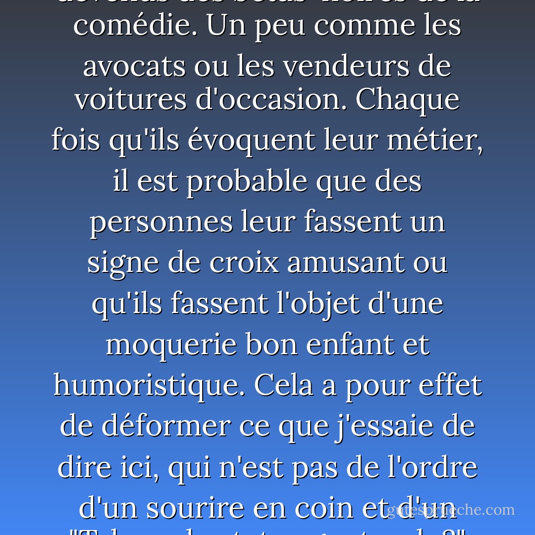 Tous les agents immobiliers devraient être embarqués sur une frégate désaffectée qui serait ensuite remorquée au plus profond de l'Atlantique et coulée. Il est assez regrettable que, ces dernières années, les agents immobiliers soient devenus des bêtas-noires de la comédie. Un peu comme les avocats ou les vendeurs de voitures d'occasion. Chaque fois qu'ils évoquent leur métier, il est probable que des personnes leur fassent un signe de croix amusant ou qu'ils fassent l'objet d'une moquerie bon enfant et humoristique. Cela a pour effet de déformer ce que j'essaie de dire ici, qui n'est pas de l'ordre d'un sourire en coin et d'un "Tsk, real estate agents, eh ?" mais plutôt "Tous les agents immobiliers devraient être embarqués sur une frégate navale déclassée qui serait ensuite remorquée dans la partie la plus profonde de l'Atlantique et coulée". - Mil Millington