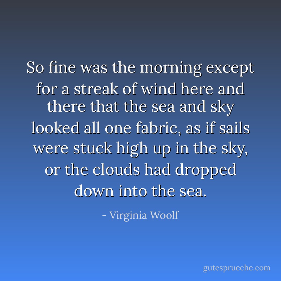 So fine was the morning except for a streak of wind here and there that the sea and sky looked all one fabric, as if sails were stuck high up in the sky, or the clouds had dropped down into the sea. - Virginia Woolf