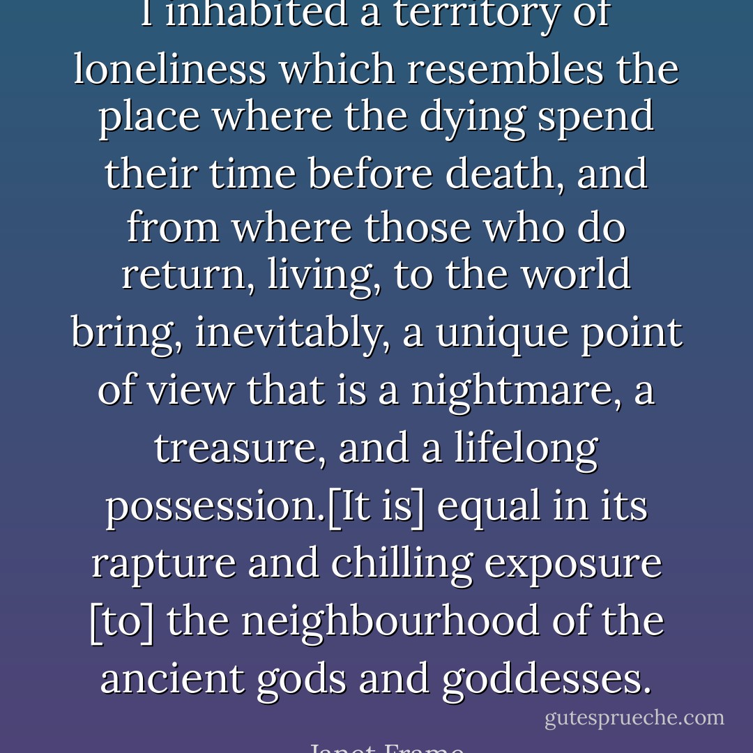 I inhabited a territory of loneliness which resembles the place where the dying spend their time before death, and from where those who do return, living, to the world bring, inevitably, a unique point of view that is a nightmare, a treasure, and a lifelong possession.[It is] equal in its rapture and chilling exposure [to] the neighbourhood of the ancient gods and goddesses. - Janet Frame