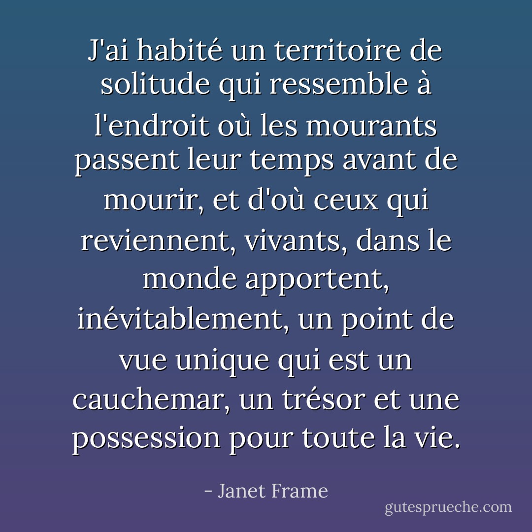 J'ai habité un territoire de solitude qui ressemble à l'endroit où les mourants passent leur temps avant de mourir, et d'où ceux qui reviennent, vivants, dans le monde apportent, inévitablement, un point de vue unique qui est un cauchemar, un trésor et une possession pour toute la vie. - Janet Frame