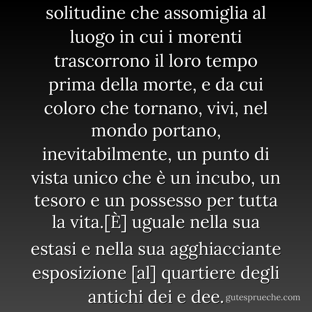 Ho abitato un territorio di solitudine che assomiglia al luogo in cui i morenti trascorrono il loro tempo prima della morte, e da cui coloro che tornano, vivi, nel mondo portano, inevitabilmente, un punto di vista unico che è un incubo, un tesoro e un possesso per tutta la vita.[È] uguale nella sua estasi e nella sua agghiacciante esposizione [al] quartiere degli antichi dei e dee. - Janet Frame