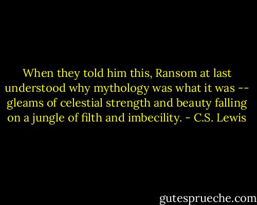 When they told him this, Ransom at last understood why mythology was what it was -- gleams of celestial strength and beauty falling on a jungle of filth and imbecility. - C.S. Lewis
