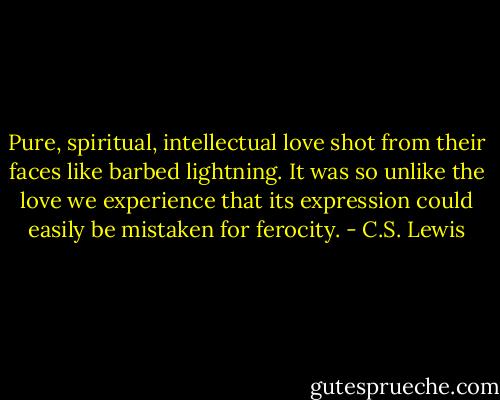 Pure, spiritual, intellectual love shot from their faces like barbed lightning. It was so unlike the love we experience that its expression could easily be mistaken for ferocity. - C.S. Lewis
