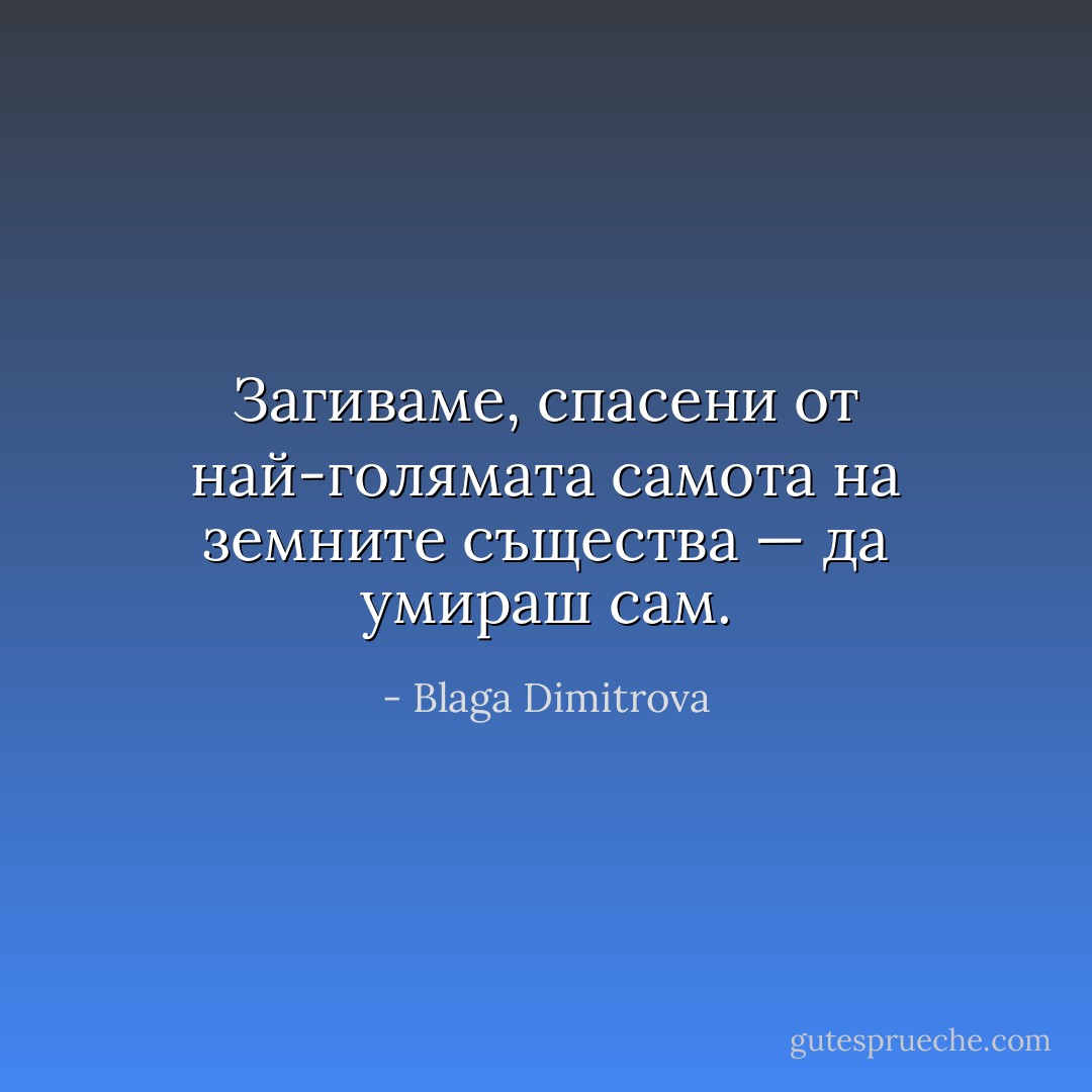 Загиваме, спасени от най-голямата самота на земните същества — да умираш сам. - Blaga Dimitrova